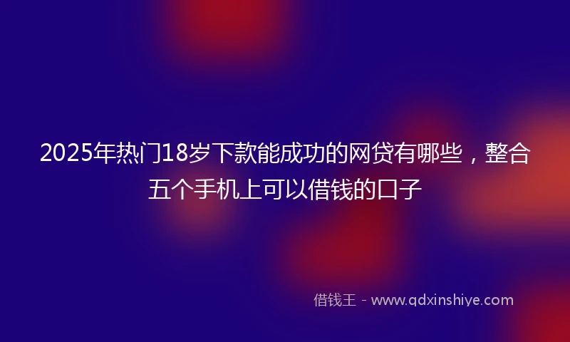 2025年热门18岁下款能成功的网贷有哪些，整合五个手机上可以借钱的口子