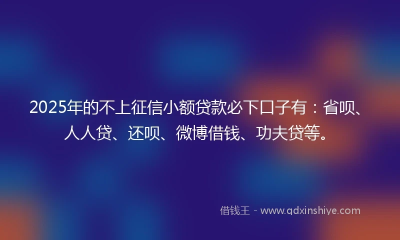 2025年的不上征信小额贷款必下口子有：省呗、人人贷、还呗、微博借钱、功夫贷等。