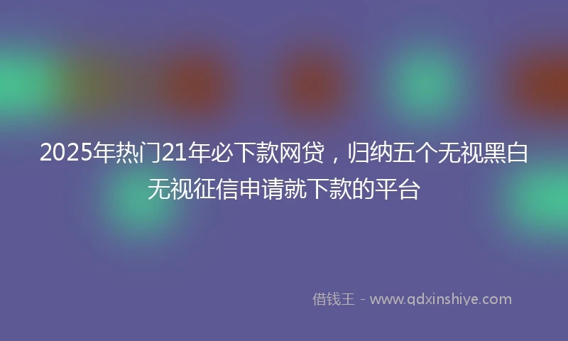 2025年热门21年必下款网贷，归纳五个无视黑白无视征信申请就下款的平台