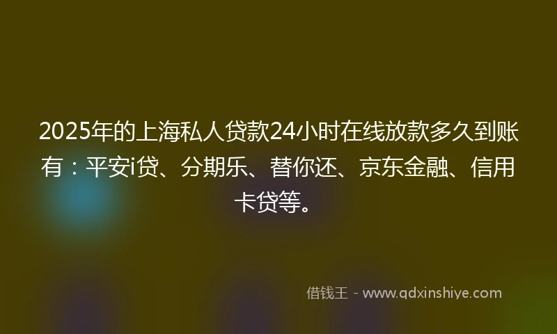 2025年的上海私人贷款24小时在线放款多久到账有：平安i贷、分期乐、替你还、京东金融、信用卡贷等。