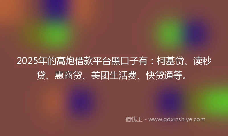 2025年的高炮借款平台黑口子有：柯基贷、读秒贷、惠商贷、美团生活费、快贷通等。