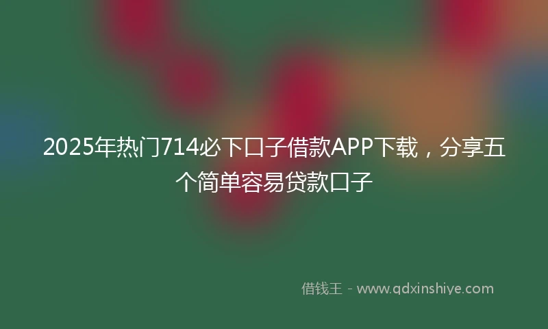 2025年热门714必下口子借款APP下载，分享五个简单容易贷款口子