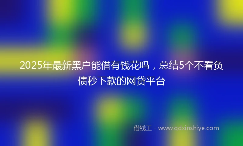 2025年最新黑户能借有钱花吗，总结5个不看负债秒下款的网贷平台