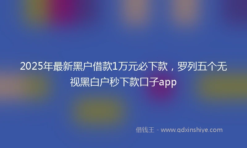 2025年最新黑户借款1万元必下款，罗列五个无视黑白户秒下款口子app
