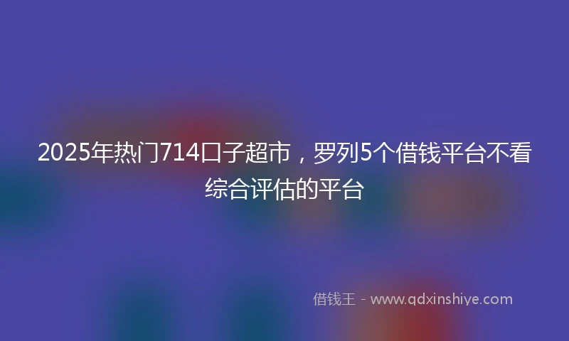 2025年热门714口子超市，罗列5个借钱平台不看综合评估的平台