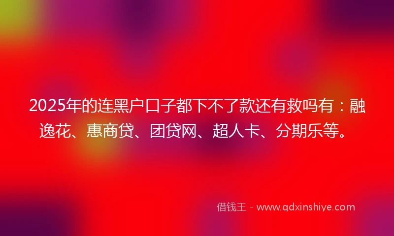 2025年的连黑户口子都下不了款还有救吗有:融逸花、惠商贷、团贷网、超人卡、分期乐等。