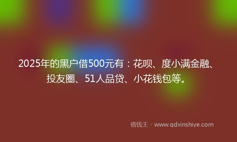 2025年的黑户借500元有：花呗、度小满金融、投友圈、51人品贷、小花钱包等。