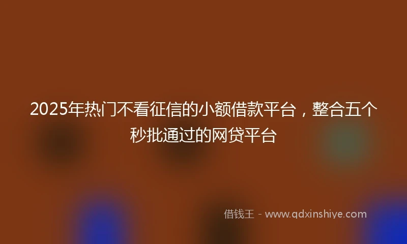 2025年热门不看征信的小额借款平台，整合五个秒批通过的网贷平台