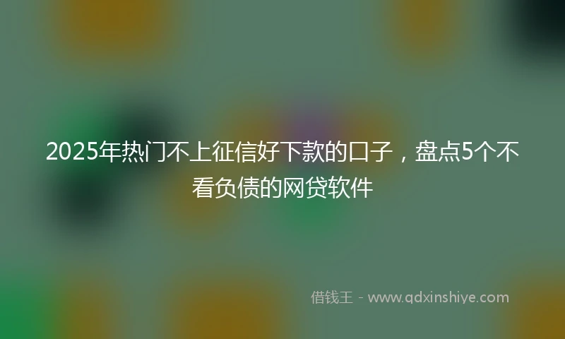 2025年热门不上征信好下款的口子，盘点5个不看负债的网贷软件