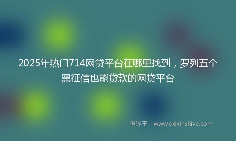 2025年热门714网贷平台在哪里找到，罗列五个黑征信也能贷款的网贷平台