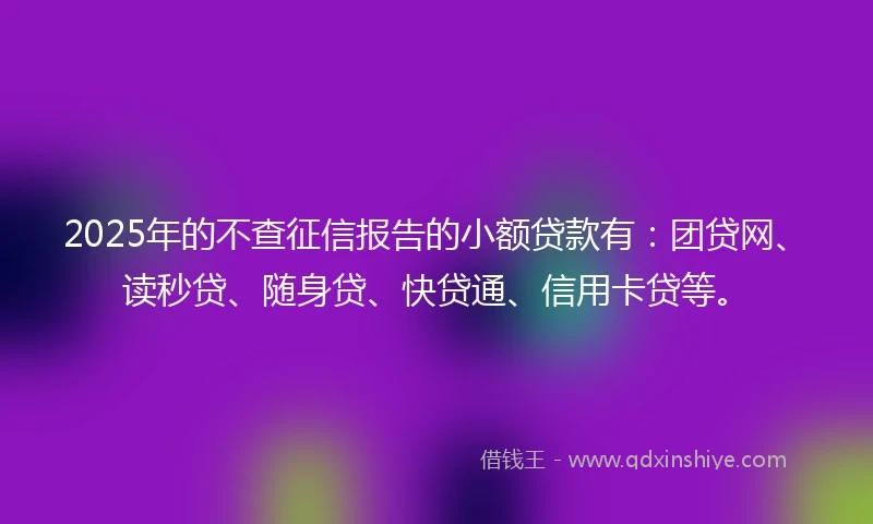 2025年的不查征信报告的小额贷款有:团贷网、读秒贷、随身贷、快贷通、信用卡贷等。