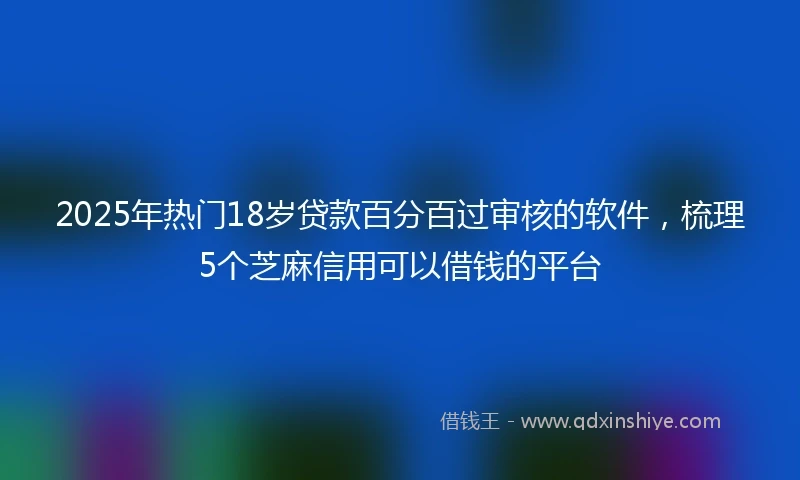2025年热门18岁贷款百分百过审核的软件，梳理5个芝麻信用可以借钱的平台