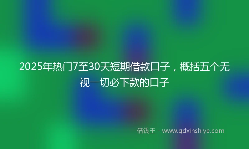 2025年热门7至30天短期借款口子，概括五个无视一切必下款的口子