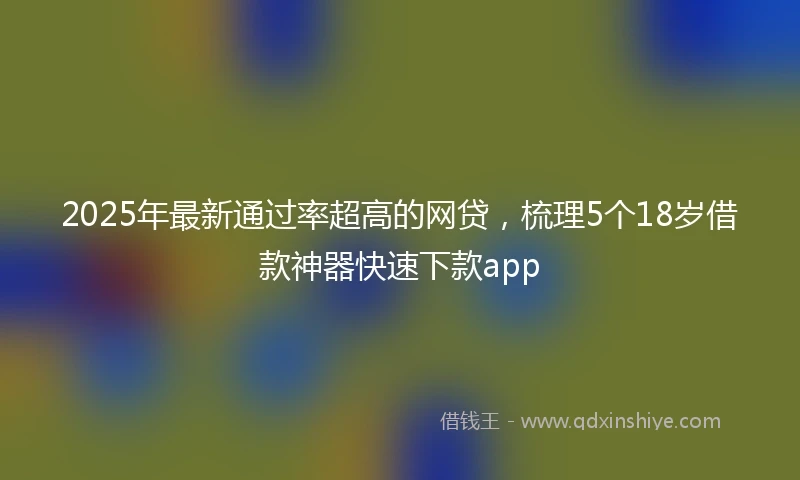 2025年最新通过率超高的网贷，梳理5个18岁借款神器快速下款app
