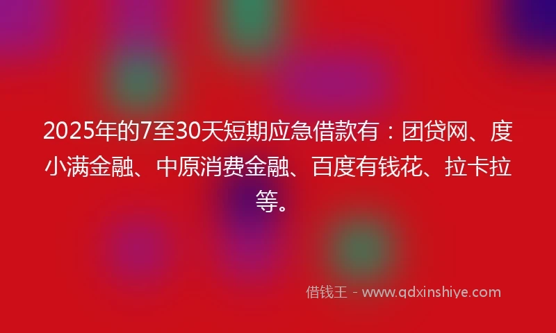 2025年的7至30天短期应急借款有：团贷网、度小满金融、中原消费金融、百度有钱花、拉卡拉等。