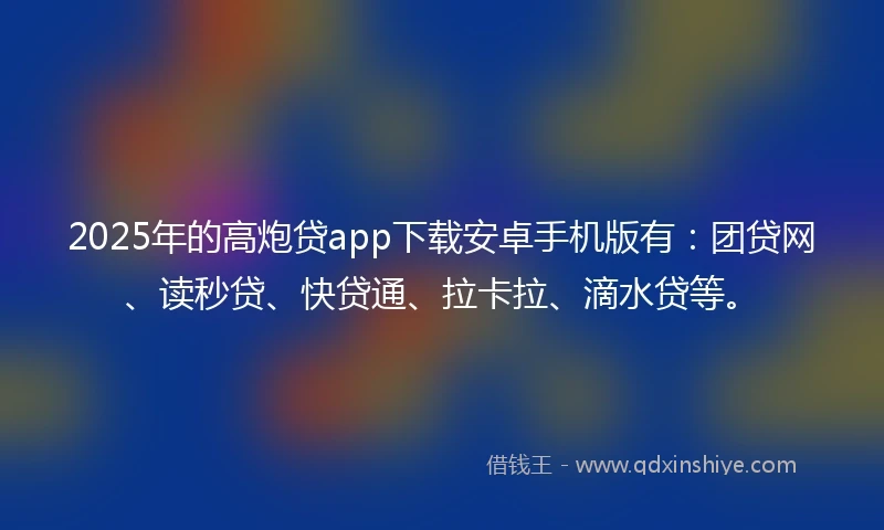 2025年的高炮贷app下载安卓手机版有：团贷网、读秒贷、快贷通、拉卡拉、滴水贷等。