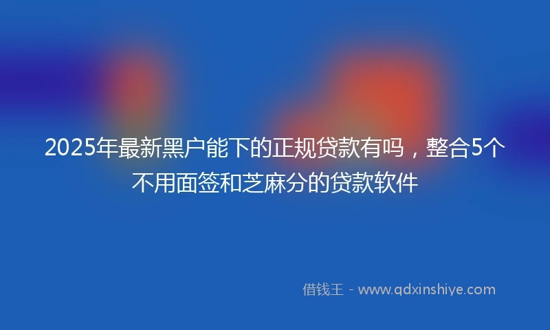 2025年最新黑户能下的正规贷款有吗，整合5个不用面签和芝麻分的贷款软件