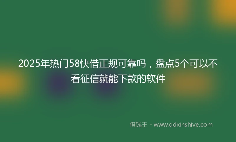 2025年热门58快借正规可靠吗，盘点5个可以不看征信就能下款的软件