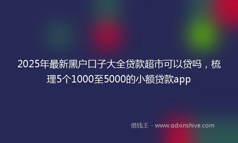 2025年最新黑户口子大全贷款超市可以贷吗，梳理5个1000至5000的小额贷款app