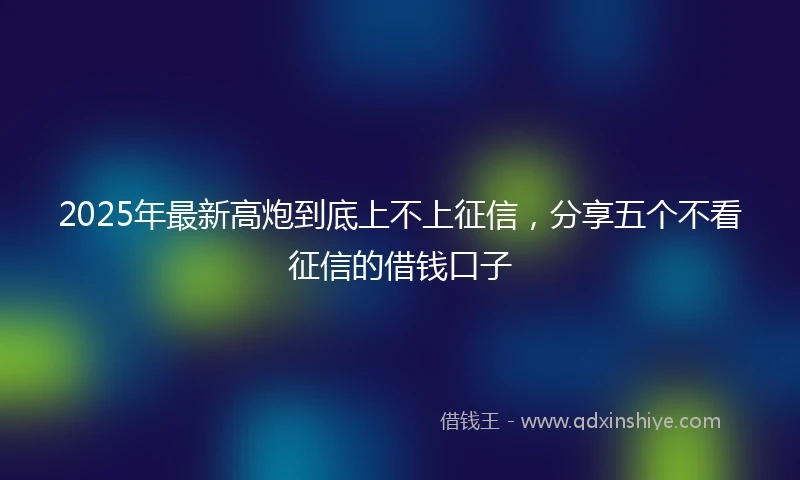 2025年最新高炮到底上不上征信，分享五个不看征信的借钱口子