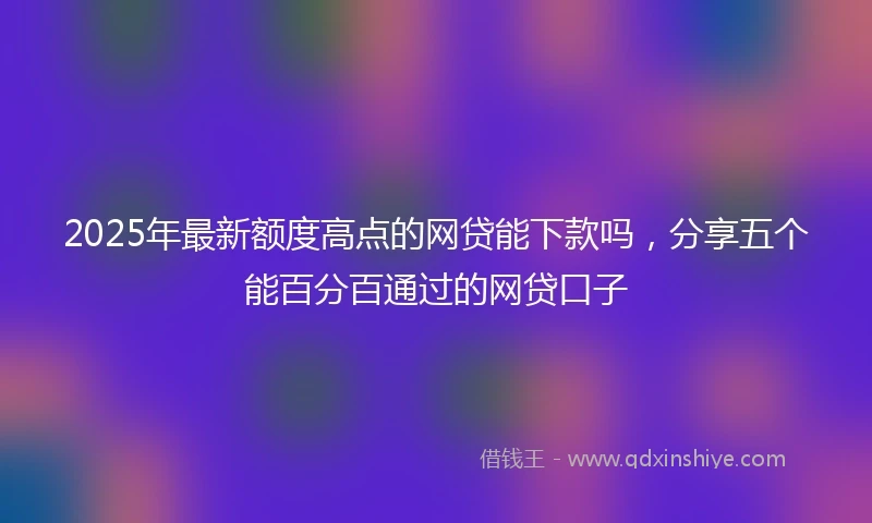 2025年最新额度高点的网贷能下款吗，分享五个能百分百通过的网贷口子
