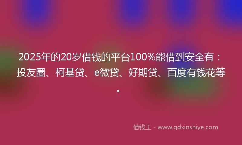 2025年的20岁借钱的平台100%能借到安全有：投友圈、柯基贷、e微贷、好期贷、百度有钱花等。