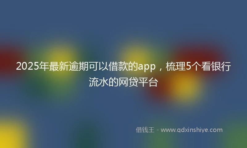 2025年最新逾期可以借款的app，梳理5个看银行流水的网贷平台