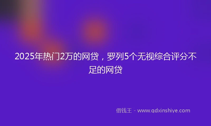 2025年热门2万的网贷，罗列5个无视综合评分不足的网贷