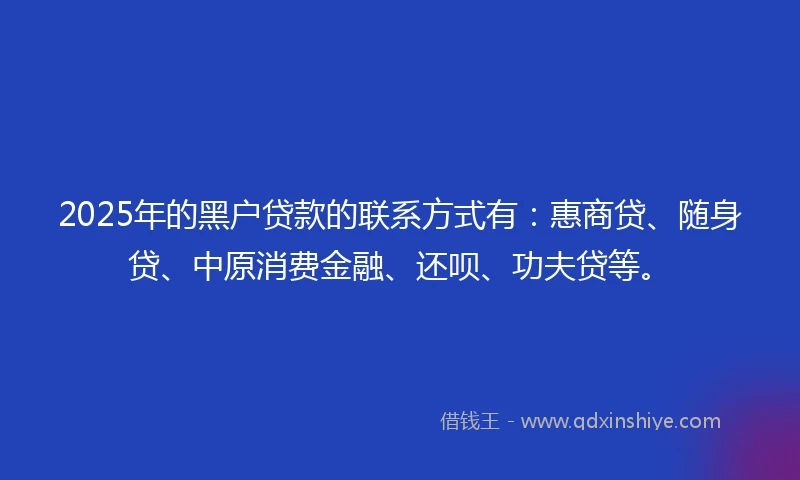 2025年的黑户贷款的联系方式有：惠商贷、随身贷、中原消费金融、还呗、功夫贷等。