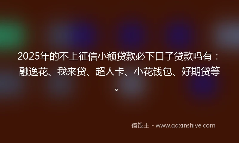 2025年的不上征信小额贷款必下口子贷款吗有：融逸花、我来贷、超人卡、小花钱包、好期贷等。