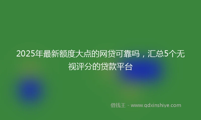 2025年最新额度大点的网贷可靠吗，汇总5个无视评分的贷款平台
