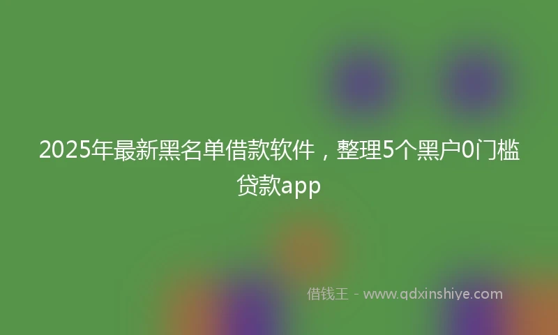 2025年最新黑名单借款软件，整理5个黑户0门槛贷款app
