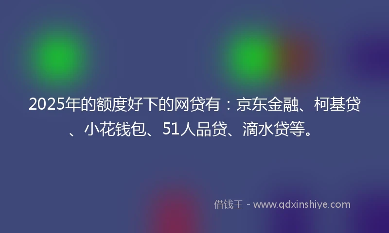 2025年的额度好下的网贷有：京东金融、柯基贷、小花钱包、51人品贷、滴水贷等。