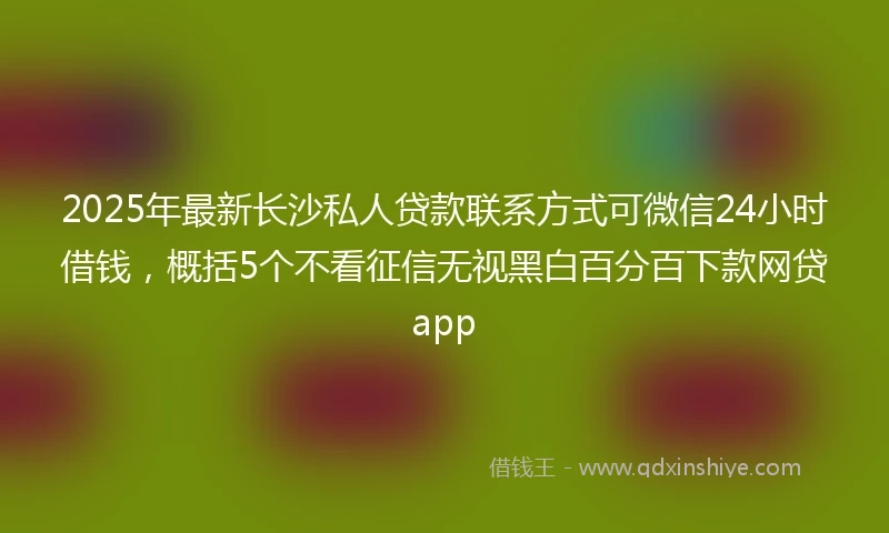 2025年最新长沙私人贷款联系方式可微信24小时借钱，概括5个不看征信无视黑白百分百下款网贷app