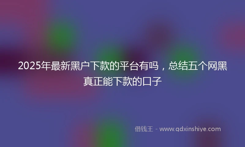 2025年最新黑户下款的平台有吗，总结五个网黑真正能下款的口子