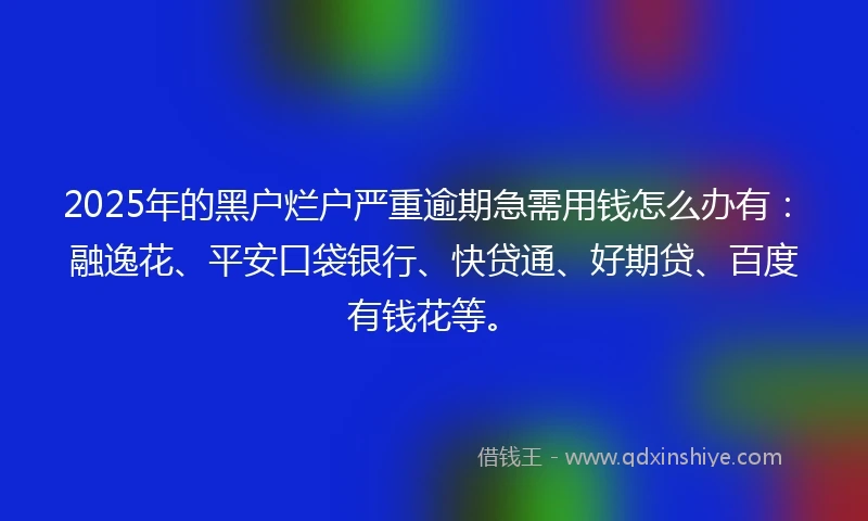 2025年的黑户烂户严重逾期急需用钱怎么办有：融逸花、平安口袋银行、快贷通、好期贷、百度有钱花等。
