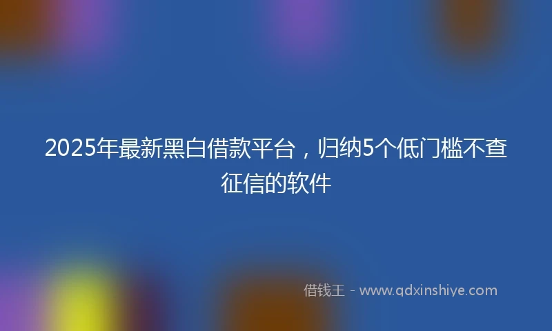 2025年最新黑白借款平台，归纳5个低门槛不查征信的软件