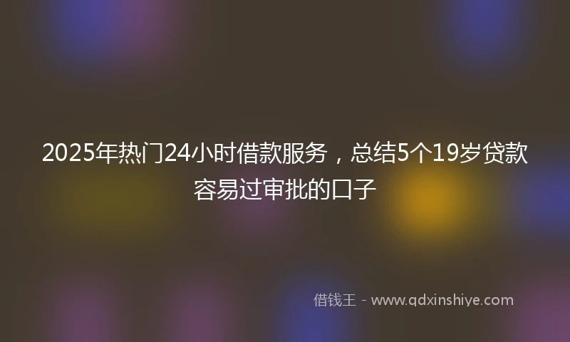 2025年热门24小时借款服务，总结5个19岁贷款容易过审批的口子