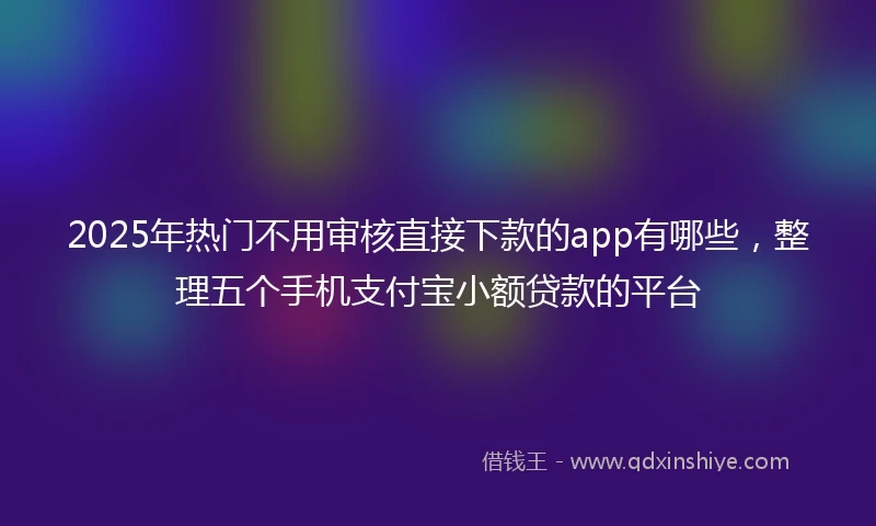 2025年热门不用审核直接下款的app有哪些,整理五个手机支付宝小额贷款的平台