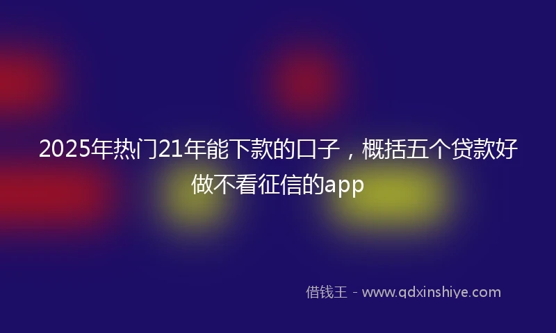 2025年热门21年能下款的口子，概括五个贷款好做不看征信的app