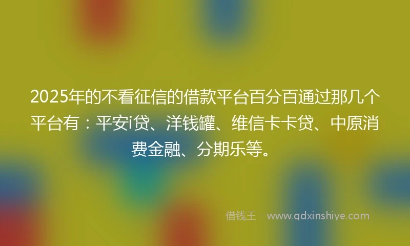 2025年的不看征信的借款平台百分百通过那几个平台有：平安i贷、洋钱罐、维信卡卡贷、中原消费金融、分期乐等。