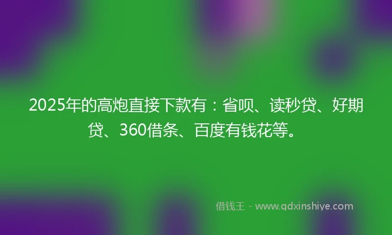 2025年的高炮直接下款有：省呗、读秒贷、好期贷、360借条、百度有钱花等。