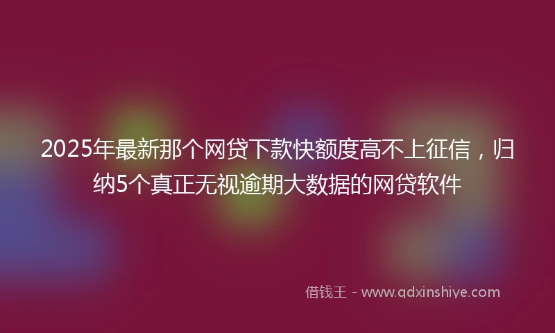 2025年最新那个网贷下款快额度高不上征信，归纳5个真正无视逾期大数据的网贷软件