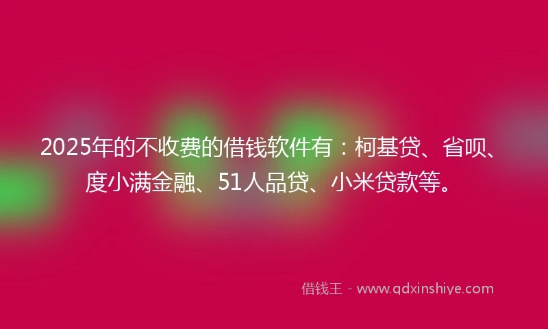 2025年的不收费的借钱软件有：柯基贷、省呗、度小满金融、51人品贷、小米贷款等。