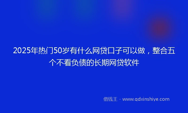 2025年热门50岁有什么网贷口子可以做，整合五个不看负债的长期网贷软件