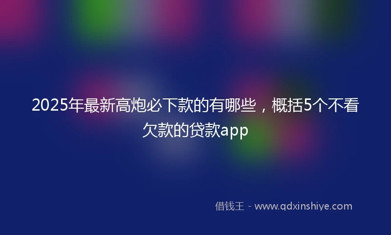2025年最新高炮必下款的有哪些，概括5个不看欠款的贷款app