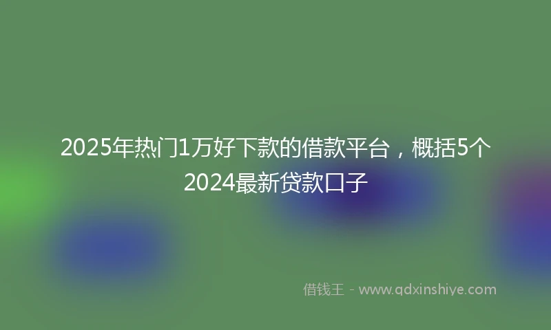 2025年热门1万好下款的借款平台，概括5个2024最新贷款口子