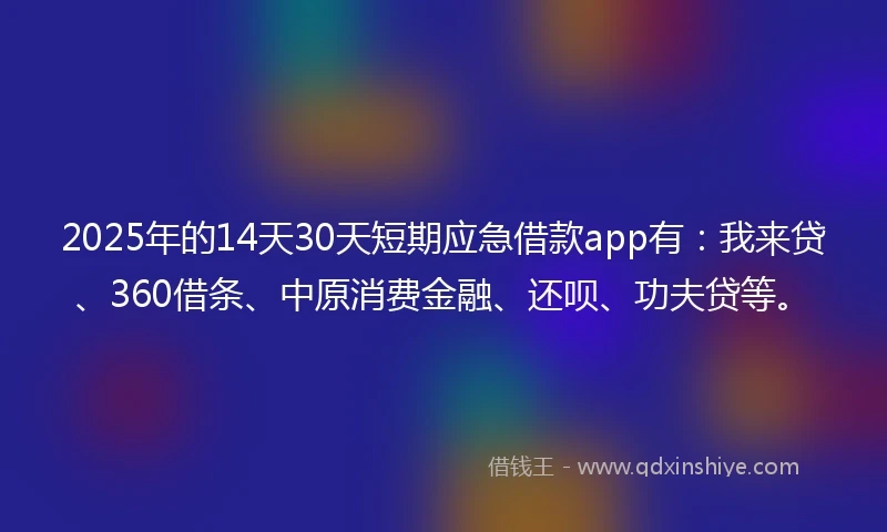 2025年的14天30天短期应急借款app有：我来贷、360借条、中原消费金融、还呗、功夫贷等。