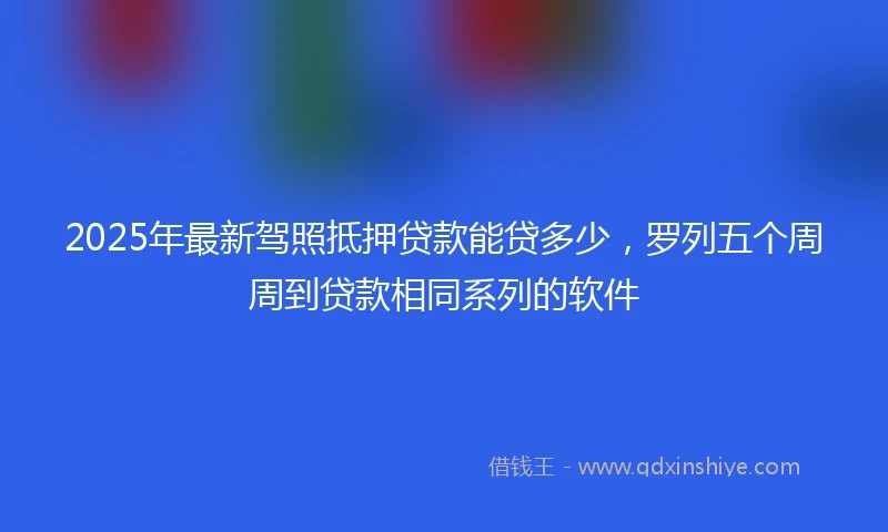 2025年最新驾照抵押贷款能贷多少，罗列五个周周到贷款相同系列的软件