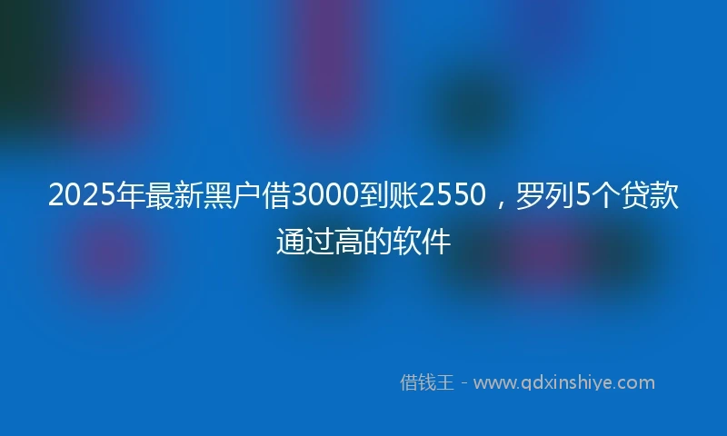2025年最新黑户借3000到账2550,罗列5个贷款通过高的软件